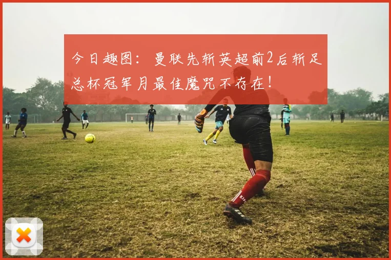 今日趣图：曼联先斩英超前2后斩足总杯冠军月最佳魔咒不存在！