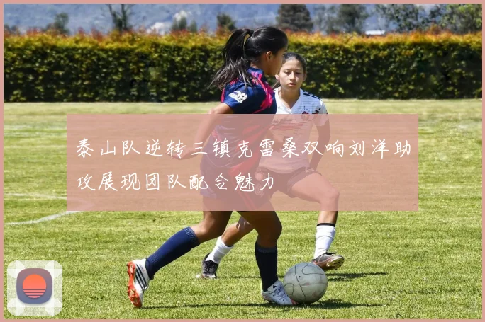 泰山队逆转三镇克雷桑双响刘洋助攻展现团队配合魅力