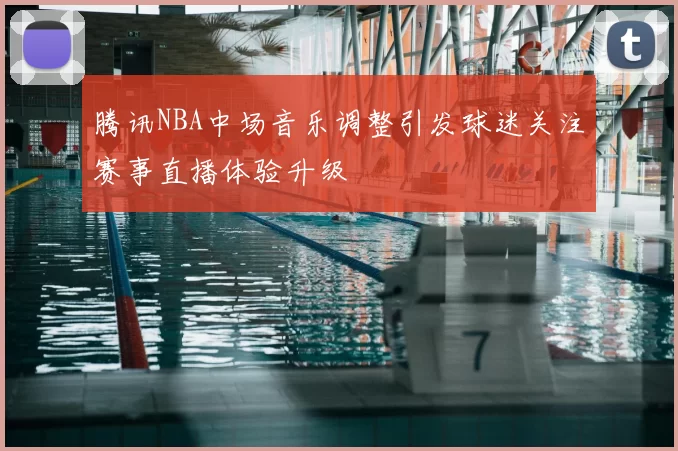 腾讯NBA中场音乐调整引发球迷关注赛事直播体验升级