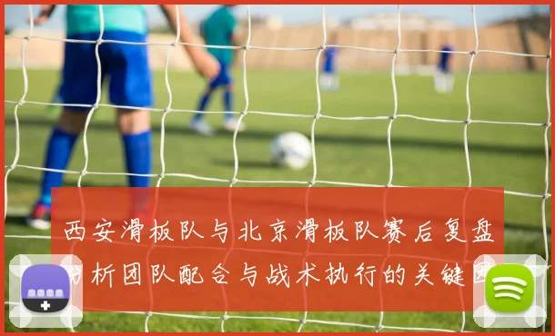西安滑板队与北京滑板队赛后复盘分析团队配合与战术执行的关键因素
