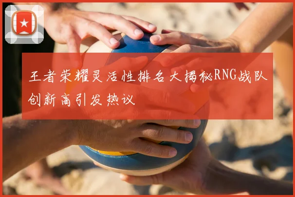 王者荣耀灵活性排名大揭秘RNG战队创新高引发热议