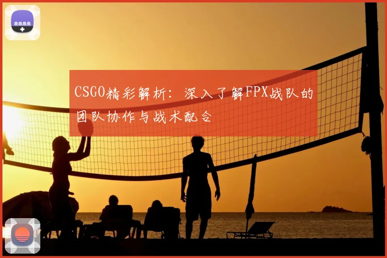 CSGO精彩解析：深入了解FPX战队的团队协作与战术配合