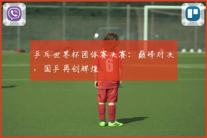 乒乓世界杯团体赛决赛:巅峰对决,国乒再创辉煌