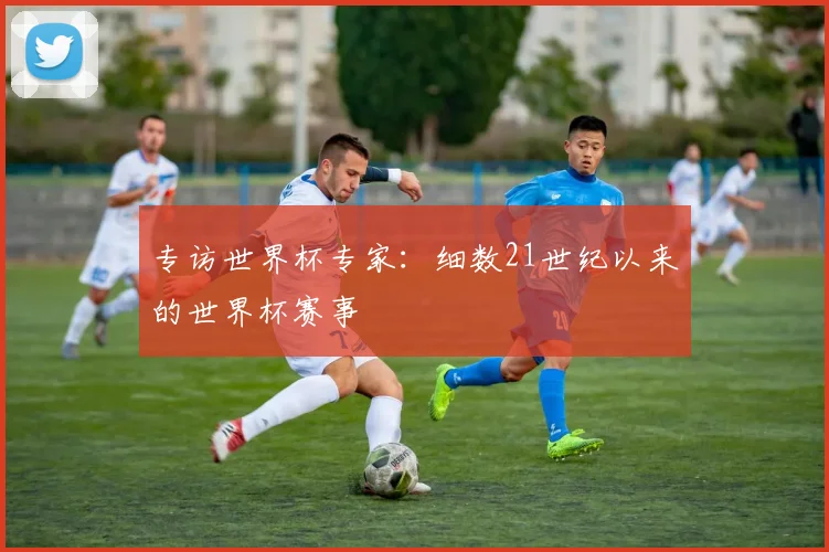 专访世界杯专家:细数21世纪以来的世界杯赛事