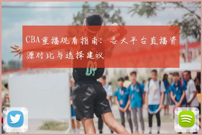 CBA重播观看指南：各大平台直播资源对比与选择建议