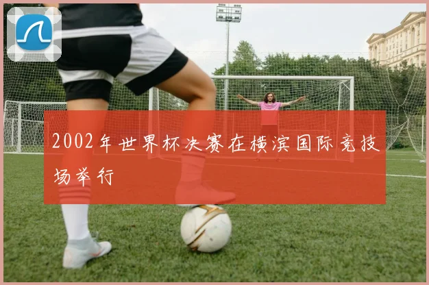 2002年世界杯决赛在横滨国际竞技场举行