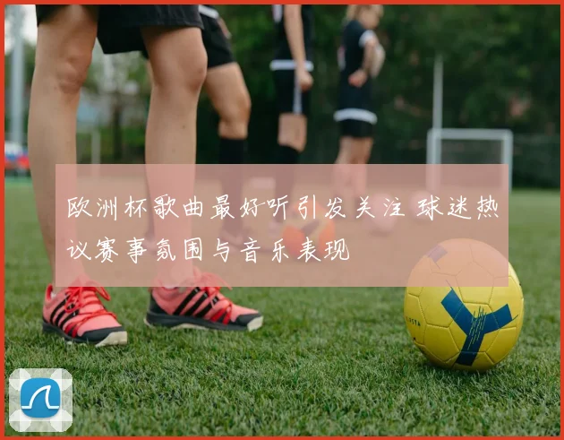 欧洲杯歌曲最好听引发关注 球迷热议赛事氛围与音乐表现