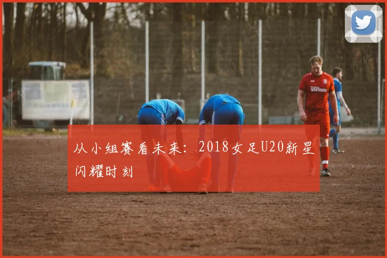 从小组赛看未来：2018女足U20新星闪耀时刻