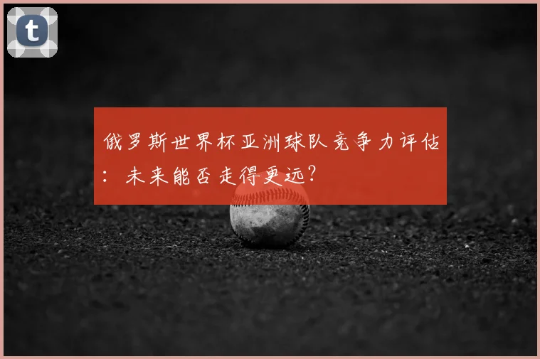 俄罗斯世界杯亚洲球队竞争力评估：未来能否走得更远？