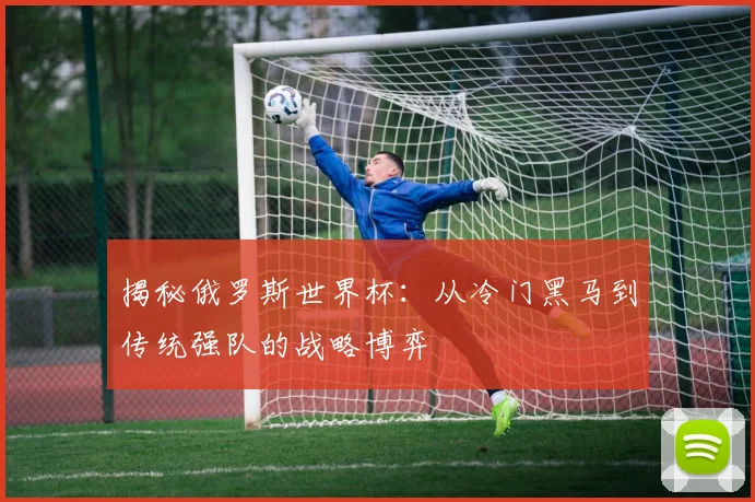 揭秘俄罗斯世界杯:从冷门黑马到传统强队的战略博弈