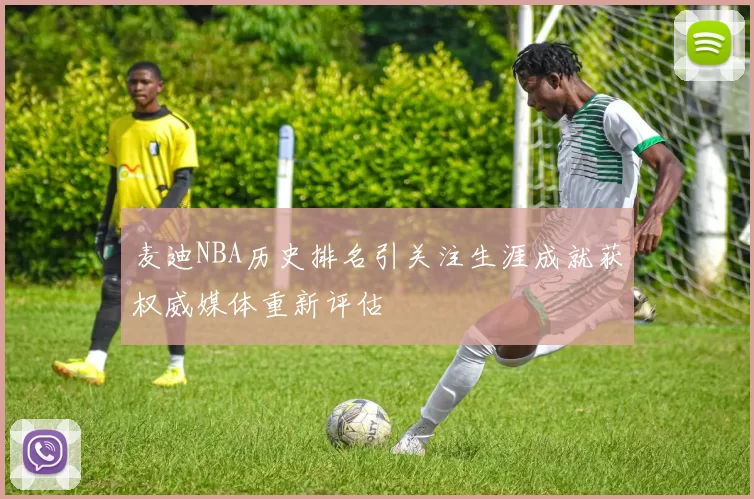 麦迪NBA历史排名引关注生涯成就获权威媒体重新评估