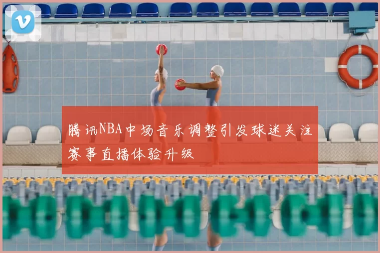 腾讯NBA中场音乐调整引发球迷关注赛事直播体验升级