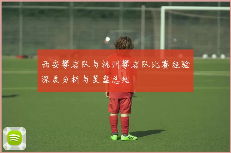 西安攀岩队与杭州攀岩队比赛经验深度分析与复盘总结