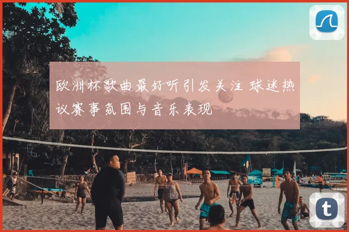 欧洲杯歌曲最好听引发关注 球迷热议赛事氛围与音乐表现