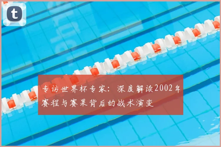 专访世界杯专家:深度解读2002年赛程与赛果背后的战术演变