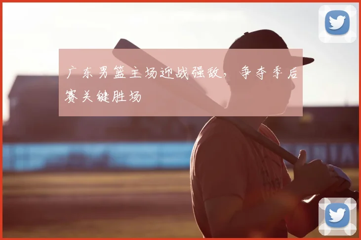广东男篮主场迎战强敌,争夺季后赛关键胜场