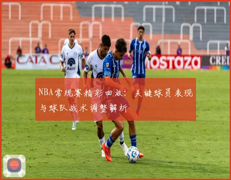 NBA常规赛精彩回放：关键球员表现与球队战术调整解析