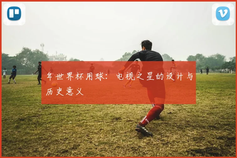 年世界杯用球：电视之星的设计与历史意义