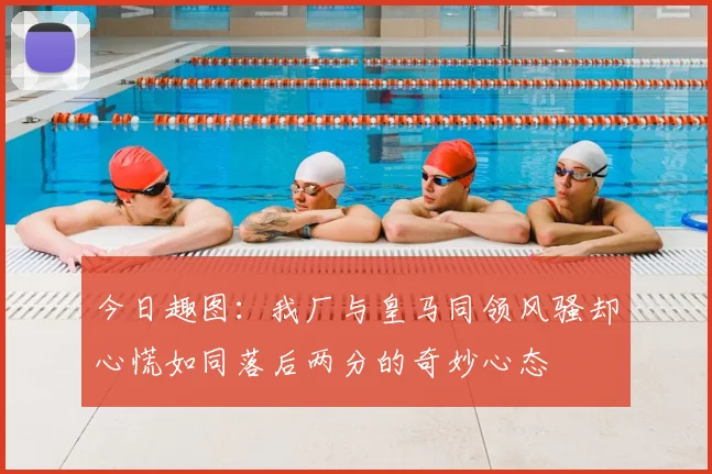 今日趣图:我厂与皇马同领风骚却心慌如同落后两分的奇妙心态
