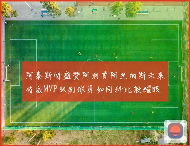 阿泰斯特盛赞阿利贾阿里纳斯未来将成MVP级别球员如同科比般耀眼