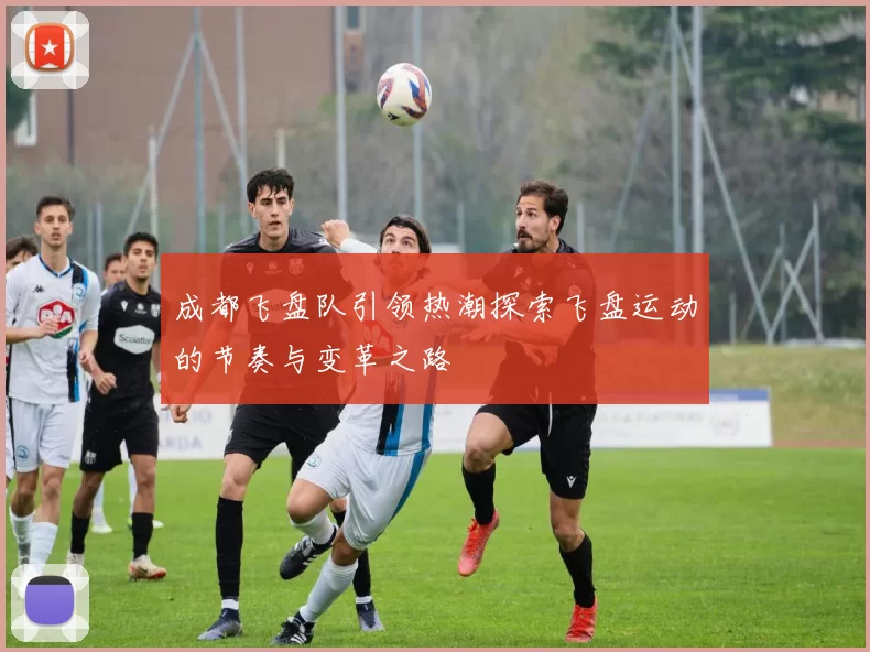 成都飞盘队引领热潮探索飞盘运动的节奏与变革之路