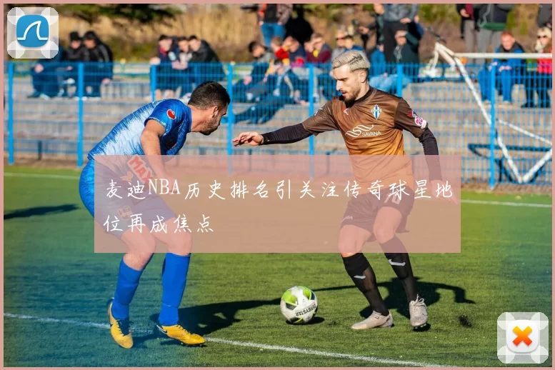 麦迪NBA历史排名引关注传奇球星地位再成焦点