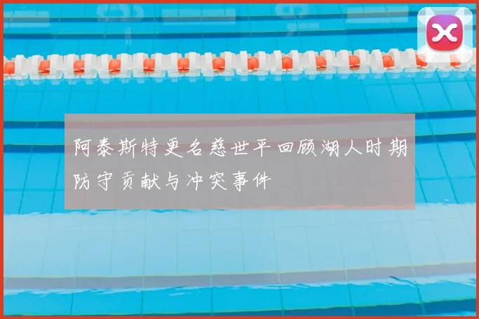 阿泰斯特更名慈世平回顾湖人时期防守贡献与冲突事件