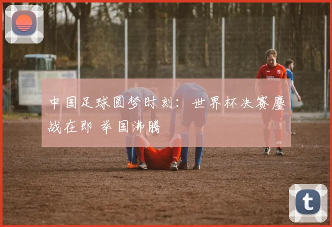 中国足球圆梦时刻：世界杯决赛鏖战在即 举国沸腾