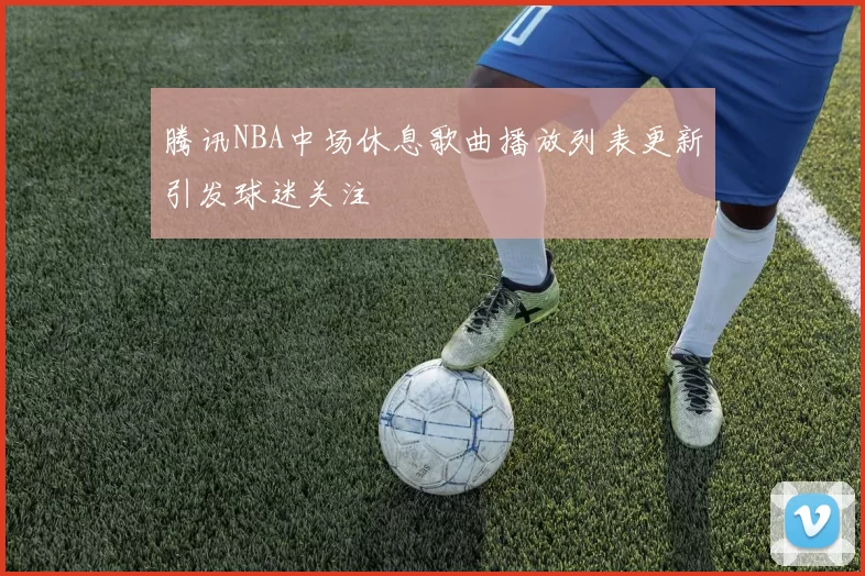 腾讯NBA中场休息歌曲播放列表更新引发球迷关注