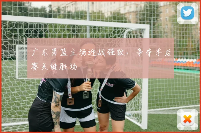 广东男篮主场迎战强敌,争夺季后赛关键胜场