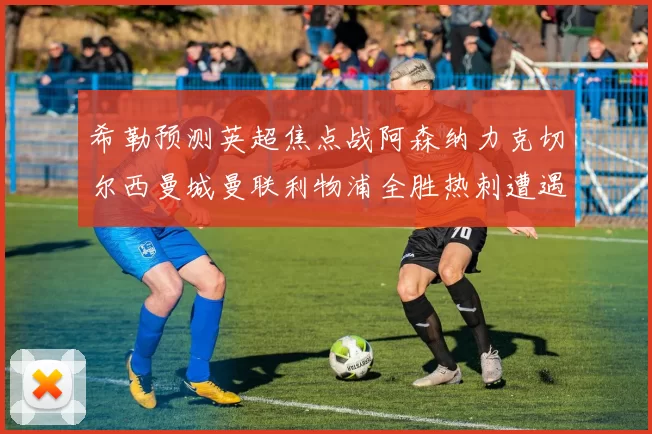 希勒预测英超焦点战阿森纳力克切尔西曼城曼联利物浦全胜热刺遭遇失利