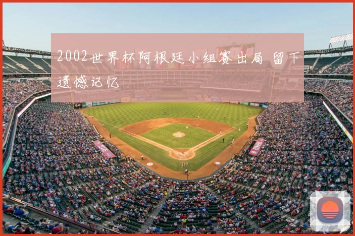 2002世界杯阿根廷小组赛出局 留下遗憾记忆