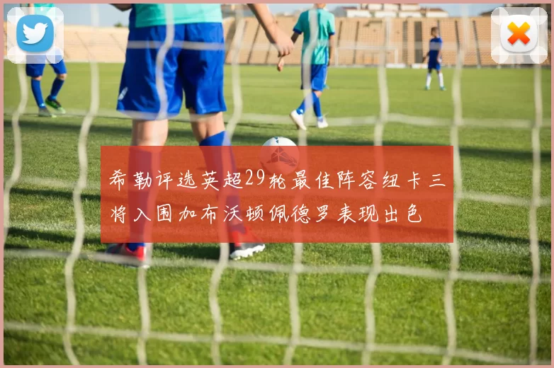 希勒评选英超29轮最佳阵容纽卡三将入围加布沃顿佩德罗表现出色