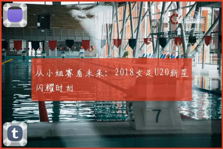 从小组赛看未来:2018女足U20新星闪耀时刻