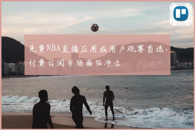 免费NBA直播应用成用户观赛首选，付费订阅市场面临冲击