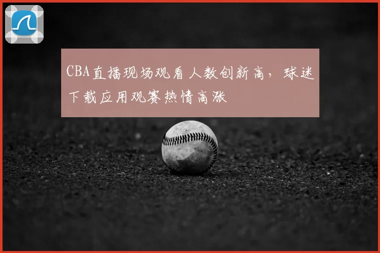 CBA直播现场观看人数创新高,球迷下载应用观赛热情高涨