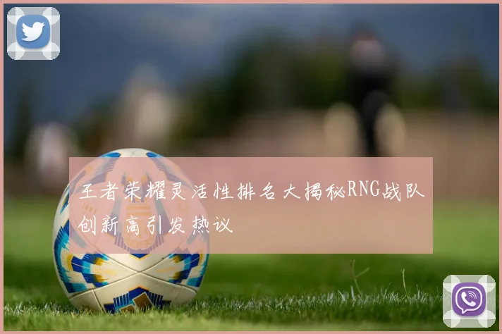 王者荣耀灵活性排名大揭秘RNG战队创新高引发热议