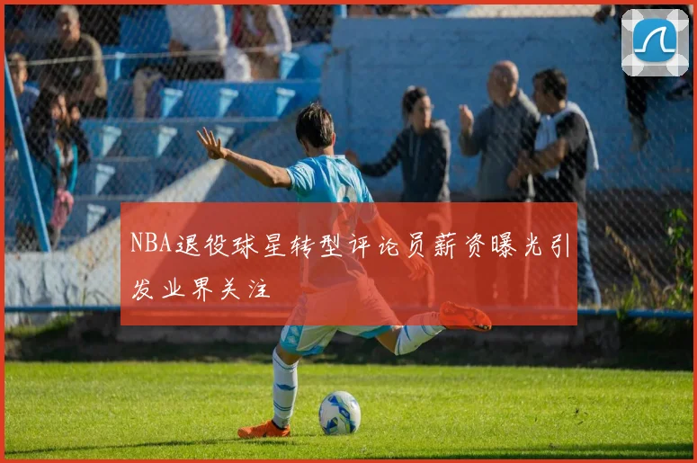 NBA退役球星转型评论员薪资曝光引发业界关注