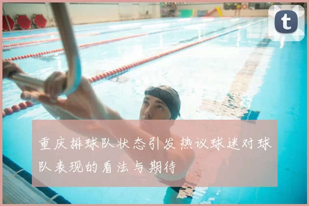 重庆排球队状态引发热议球迷对球队表现的看法与期待