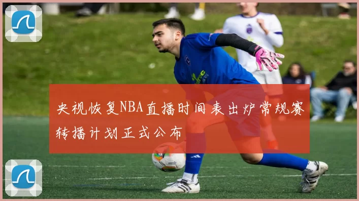 央视恢复NBA直播时间表出炉常规赛转播计划正式公布