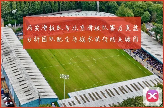 西安滑板队与北京滑板队赛后复盘分析团队配合与战术执行的关键因素