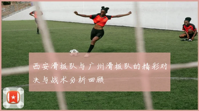 西安滑板队与广州滑板队的精彩对决与战术分析回顾