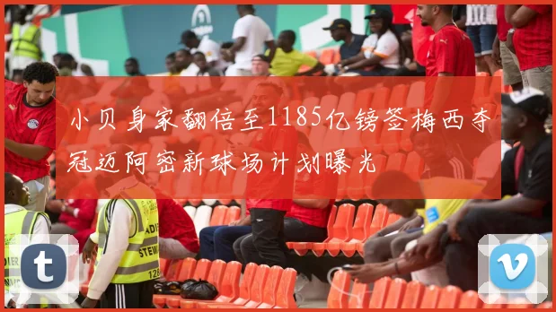 小贝身家翻倍至1185亿镑签梅西夺冠迈阿密新球场计划曝光