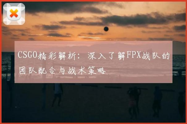 CSGO精彩解析：深入了解FPX战队的团队配合与战术策略
