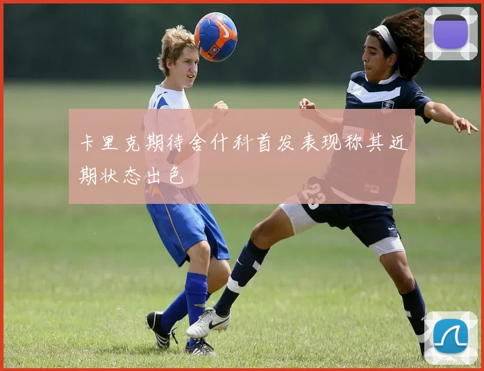 卡里克期待舍什科首发表现称其近期状态出色