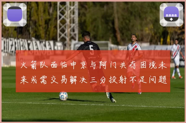 火箭队面临申京与阿门共存困境未来或需交易解决三分投射不足问题