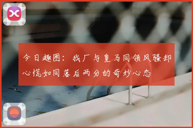 今日趣图：我厂与皇马同领风骚却心慌如同落后两分的奇妙心态