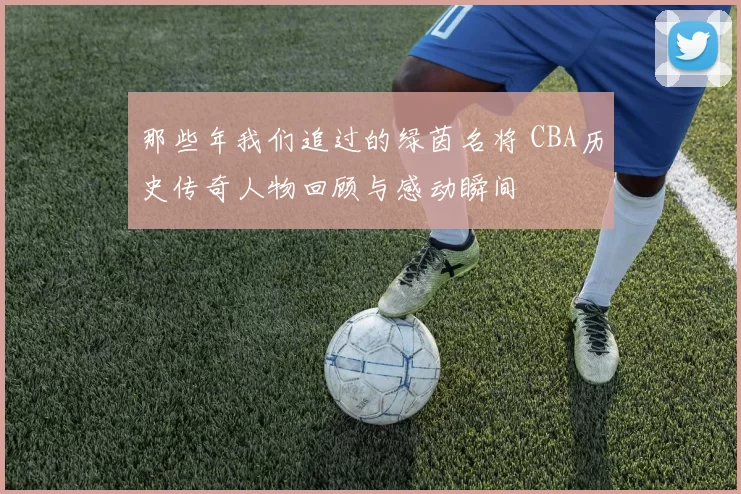 那些年我们追过的绿茵名将 CBA历史传奇人物回顾与感动瞬间