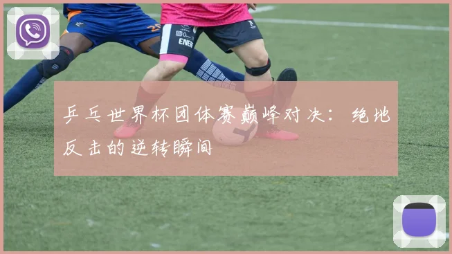 乒乓世界杯团体赛巅峰对决：绝地反击的逆转瞬间