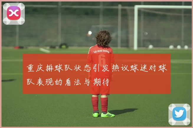 重庆排球队状态引发热议球迷对球队表现的看法与期待